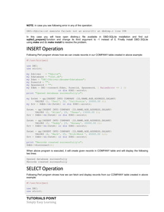 TUTORIALS POINT
Simply Easy Learning
NOTE: in case you see following error in any of the operation:
DBD::SQLite::st execute failed: not an error(21) at dbdimp.c line 398
In this case you will have open dbdimp.c file available in DBD-SQLite installation and find out
sqlite3_prepare() function and change its third argument to -1 instead of 0. Finally install DBD::SQLite
using make and do make install to resolve the problem.
INSERT Operation
Following Perl program shows how we can create records in our COMPANY table created in above example:
#!/usr/bin/perl
use DBI;
use strict;
my $driver = "SQLite";
my $database = "test.db";
my $dsn = "DBI:$driver:dbname=$database";
my $userid = "";
my $password = "";
my $dbh = DBI->connect($dsn, $userid, $password, { RaiseError => 1 })
or die $DBI::errstr;
print "Opened database successfullyn";
my $stmt = qq(INSERT INTO COMPANY (ID,NAME,AGE,ADDRESS,SALARY)
VALUES (1, 'Paul', 32, 'California', 20000.00 ));
my $rv = $dbh->do($stmt) or die $DBI::errstr;
$stmt = qq(INSERT INTO COMPANY (ID,NAME,AGE,ADDRESS,SALARY)
VALUES (2, 'Allen', 25, 'Texas', 15000.00 ));
$rv = $dbh->do($stmt) or die $DBI::errstr;
$stmt = qq(INSERT INTO COMPANY (ID,NAME,AGE,ADDRESS,SALARY)
VALUES (3, 'Teddy', 23, 'Norway', 20000.00 ));
$rv = $dbh->do($stmt) or die $DBI::errstr;
$stmt = qq(INSERT INTO COMPANY (ID,NAME,AGE,ADDRESS,SALARY)
VALUES (4, 'Mark', 25, 'Rich-Mond ', 65000.00 ););
$rv = $dbh->do($stmt) or die $DBI::errstr;
print "Records created successfullyn";
$dbh->disconnect();
When above program is executed, it will create given records in COMPANY table and will display the following
two lines:
Opened database successfully
Records created successfully
SELECT Operation
Following Perl program shows how we can fetch and display records from our COMPANY table created in above
example:
#!/usr/bin/perl
use DBI;
use strict;
 