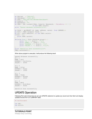 TUTORIALS POINT
Simply Easy Learning
my $driver = "SQLite";
my $database = "test.db";
my $dsn = "DBI:$driver:dbname=$database";
my $userid = "";
my $password = "";
my $dbh = DBI->connect($dsn, $userid, $password, { RaiseError => 1 })
or die $DBI::errstr;
print "Opened database successfullyn";
my $stmt = qq(SELECT id, name, address, salary from COMPANY;);
my $sth = $dbh->prepare( $stmt );
my $rv = $sth->execute() or die $DBI::errstr;
if($rv < 0){
print $DBI::errstr;
}
while(my @row = $sth->fetchrow_array()) {
print "ID = ". $row[0] . "n";
print "NAME = ". $row[1] ."n";
print "ADDRESS = ". $row[2] ."n";
print "SALARY = ". $row[3] ."nn";
}
print "Operation done successfullyn";
$dbh->disconnect();
When above program is executed, it will produce the following result:
Opened database successfully
ID = 1
NAME = Paul
ADDRESS = California
SALARY = 20000
ID = 2
NAME = Allen
ADDRESS = Texas
SALARY = 15000
ID = 3
NAME = Teddy
ADDRESS = Norway
SALARY = 20000
ID = 4
NAME = Mark
ADDRESS = Rich-Mond
SALARY = 65000
Operation done successfully
UPDATE Operation
Following Perl code shows how we can use UPDATE statement to update any record and then fetch and display
updated records from our COMPANY table:
#!/usr/bin/perl
use DBI;
use strict;
 