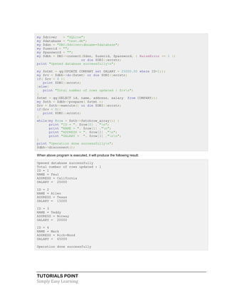 TUTORIALS POINT
Simply Easy Learning
my $driver = "SQLite";
my $database = "test.db";
my $dsn = "DBI:$driver:dbname=$database";
my $userid = "";
my $password = "";
my $dbh = DBI->connect($dsn, $userid, $password, { RaiseError => 1 })
or die $DBI::errstr;
print "Opened database successfullyn";
my $stmt = qq(UPDATE COMPANY set SALARY = 25000.00 where ID=1;);
my $rv = $dbh->do($stmt) or die $DBI::errstr;
if( $rv < 0 ){
print $DBI::errstr;
}else{
print "Total number of rows updated : $rvn";
}
$stmt = qq(SELECT id, name, address, salary from COMPANY;);
my $sth = $dbh->prepare( $stmt );
$rv = $sth->execute() or die $DBI::errstr;
if($rv < 0){
print $DBI::errstr;
}
while(my @row = $sth->fetchrow_array()) {
print "ID = ". $row[0] . "n";
print "NAME = ". $row[1] ."n";
print "ADDRESS = ". $row[2] ."n";
print "SALARY = ". $row[3] ."nn";
}
print "Operation done successfullyn";
$dbh->disconnect();
When above program is executed, it will produce the following result:
Opened database successfully
Total number of rows updated : 1
ID = 1
NAME = Paul
ADDRESS = California
SALARY = 25000
ID = 2
NAME = Allen
ADDRESS = Texas
SALARY = 15000
ID = 3
NAME = Teddy
ADDRESS = Norway
SALARY = 20000
ID = 4
NAME = Mark
ADDRESS = Rich-Mond
SALARY = 65000
Operation done successfully
 