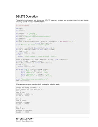 TUTORIALS POINT
Simply Easy Learning
DELETE Operation
Following Perl code shows how we can use DELETE statement to delete any record and then fetch and display
remaining records from our COMPANY table:
#!/usr/bin/perl
use DBI;
use strict;
my $driver = "SQLite";
my $database = "test.db";
my $dsn = "DBI:$driver:dbname=$database";
my $userid = "";
my $password = "";
my $dbh = DBI->connect($dsn, $userid, $password, { RaiseError => 1 })
or die $DBI::errstr;
print "Opened database successfullyn";
my $stmt = qq(DELETE from COMPANY where ID=2;);
my $rv = $dbh->do($stmt) or die $DBI::errstr;
if( $rv < 0 ){
print $DBI::errstr;
}else{
print "Total number of rows deleted : $rvn";
}
$stmt = qq(SELECT id, name, address, salary from COMPANY;);
my $sth = $dbh->prepare( $stmt );
$rv = $sth->execute() or die $DBI::errstr;
if($rv < 0){
print $DBI::errstr;
}
while(my @row = $sth->fetchrow_array()) {
print "ID = ". $row[0] . "n";
print "NAME = ". $row[1] ."n";
print "ADDRESS = ". $row[2] ."n";
print "SALARY = ". $row[3] ."nn";
}
print "Operation done successfullyn";
$dbh->disconnect();
When above program is executed, it will produce the following result:
Opened database successfully
Total number of rows deleted : 1
ID = 1
NAME = Paul
ADDRESS = California
SALARY = 25000
ID = 3
NAME = Teddy
ADDRESS = Norway
SALARY = 20000
ID = 4
NAME = Mark
ADDRESS = Rich-Mond
SALARY = 65000
 