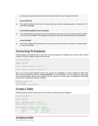 TUTORIALS POINT
Simply Easy Learning
just close your database connection without calling commit() first, your changes will be lost!
13
cursor.fetchone()
This method fetches the next row of a query result set, returning a single sequence, or None when no
more data is available.
14
cursor.fetchmany([size=cursor.arraysize])
This routine fetches the next set of rows of a query result, returning a list. An empty list is returned when
no more rows are available. The method tries to fetch as many rows as indicated by the size parameter.
15
cursor.fetchall()
This routine fetches all (remaining) rows of a query result, returning a list. An empty list is returned when
no rows are available.
Connecting To Database
Following Python code shows how to connect to an existing database. If database does not exist, then it will be
created and finally a database object will be returned.
#!/usr/bin/python
import sqlite3
conn = sqlite3.connect('test.db')
print "Opened database successfully";
Here, you can also supply database name as the special name :memory: to create a database in RAM. Now,
let's run above program to create our database test.db in the current directory. You can change your path as per
your requirement. Keep above code in sqlite.py file and execute it as shown below. If database is successfully
created, then it will give the following message:
$chmod +x sqlite.py
$./sqlite.py
Open database successfully
Create a Table
Following Python program will be used to create a table in previously created database:
#!/usr/bin/python
import sqlite3
conn = sqlite3.connect('test.db')
print "Opened database successfully";
conn.execute('''CREATE TABLE COMPANY
(ID INT PRIMARY KEY NOT NULL,
NAME TEXT NOT NULL,
AGE INT NOT NULL,
 