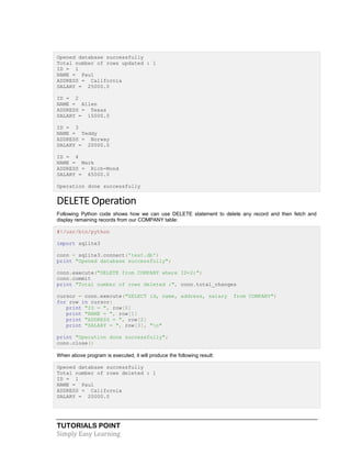 TUTORIALS POINT
Simply Easy Learning
Opened database successfully
Total number of rows updated : 1
ID = 1
NAME = Paul
ADDRESS = California
SALARY = 25000.0
ID = 2
NAME = Allen
ADDRESS = Texas
SALARY = 15000.0
ID = 3
NAME = Teddy
ADDRESS = Norway
SALARY = 20000.0
ID = 4
NAME = Mark
ADDRESS = Rich-Mond
SALARY = 65000.0
Operation done successfully
DELETE Operation
Following Python code shows how we can use DELETE statement to delete any record and then fetch and
display remaining records from our COMPANY table:
#!/usr/bin/python
import sqlite3
conn = sqlite3.connect('test.db')
print "Opened database successfully";
conn.execute("DELETE from COMPANY where ID=2;")
conn.commit
print "Total number of rows deleted :", conn.total_changes
cursor = conn.execute("SELECT id, name, address, salary from COMPANY")
for row in cursor:
print "ID = ", row[0]
print "NAME = ", row[1]
print "ADDRESS = ", row[2]
print "SALARY = ", row[3], "n"
print "Operation done successfully";
conn.close()
When above program is executed, it will produce the following result:
Opened database successfully
Total number of rows deleted : 1
ID = 1
NAME = Paul
ADDRESS = California
SALARY = 20000.0
 