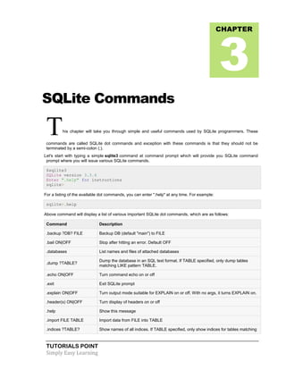 TUTORIALS POINT
Simply Easy Learning
SQLite Commands
This chapter will take you through simple and useful commands used by SQLite programmers. These
commands are called SQLite dot commands and exception with these commands is that they should not be
terminated by a semi-colon (;).
Let's start with typing a simple sqlite3 command at command prompt which will provide you SQLite command
prompt where you will issue various SQLite commands.
$sqlite3
SQLite version 3.3.6
Enter ".help" for instructions
sqlite>
For a listing of the available dot commands, you can enter ".help" at any time. For example:
sqlite>.help
Above command will display a list of various important SQLite dot commands, which are as follows:
Command Description
.backup ?DB? FILE Backup DB (default "main") to FILE
.bail ON|OFF Stop after hitting an error. Default OFF
.databases List names and files of attached databases
.dump ?TABLE?
Dump the database in an SQL text format. If TABLE specified, only dump tables
matching LIKE pattern TABLE.
.echo ON|OFF Turn command echo on or off
.exit Exit SQLite prompt
.explain ON|OFF Turn output mode suitable for EXPLAIN on or off. With no args, it turns EXPLAIN on.
.header(s) ON|OFF Turn display of headers on or off
.help Show this message
.import FILE TABLE Import data from FILE into TABLE
.indices ?TABLE? Show names of all indices. If TABLE specified, only show indices for tables matching
CHAPTER
3
 
