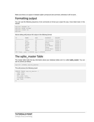 TUTORIALS POINT
Simply Easy Learning
Make sure there is no space in between sqlite> prompt and dot command, otherwise it will not work.
Formatting output
You can use the following sequence of dot commands to format your output the way I have listed down in this
tutorial:
sqlite>.header on
sqlite>.mode column
sqlite>.timer on
sqlite>
Above setting will produce the output in the following format:
ID NAME AGE ADDRESS SALARY
---------- ---------- ---------- ---------- ----------
1 Paul 32 California 20000.0
2 Allen 25 Texas 15000.0
3 Teddy 23 Norway 20000.0
4 Mark 25 Rich-Mond 65000.0
5 David 27 Texas 85000.0
6 Kim 22 South-Hall 45000.0
7 James 24 Houston 10000.0
CPU Time: user 0.000000 sys 0.000000
The sqlite_master Table
The master table holds the key information about your database tables and it is called sqlite_master. You can
see its schema as follows:
sqlite>.schema sqlite_master
This will produce the following result:
CREATE TABLE sqlite_master (
type text,
name text,
tbl_name text,
rootpage integer,
sql text
);
 
