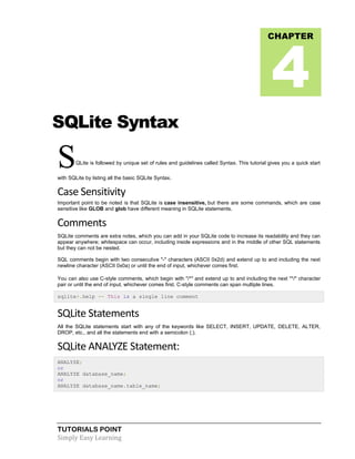 TUTORIALS POINT
Simply Easy Learning
SQLite Syntax
SQLite is followed by unique set of rules and guidelines called Syntax. This tutorial gives you a quick start
with SQLite by listing all the basic SQLite Syntax.
Case Sensitivity
Important point to be noted is that SQLite is case insensitive, but there are some commands, which are case
sensitive like GLOB and glob have different meaning in SQLite statements.
Comments
SQLite comments are extra notes, which you can add in your SQLite code to increase its readability and they can
appear anywhere; whitespace can occur, including inside expressions and in the middle of other SQL statements
but they can not be nested.
SQL comments begin with two consecutive "-" characters (ASCII 0x2d) and extend up to and including the next
newline character (ASCII 0x0a) or until the end of input, whichever comes first.
You can also use C-style comments, which begin with "/*" and extend up to and including the next "*/" character
pair or until the end of input, whichever comes first. C-style comments can span multiple lines.
sqlite>.help -- This is a single line comment
SQLite Statements
All the SQLite statements start with any of the keywords like SELECT, INSERT, UPDATE, DELETE, ALTER,
DROP, etc., and all the statements end with a semicolon (;).
SQLite ANALYZE Statement:
ANALYZE;
or
ANALYZE database_name;
or
ANALYZE database_name.table_name;
CHAPTER
4
 