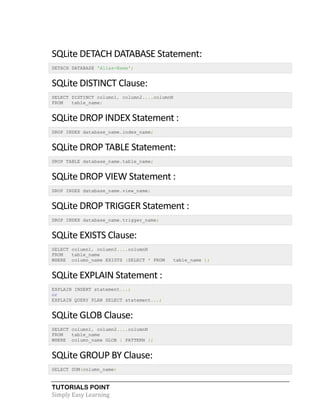 TUTORIALS POINT
Simply Easy Learning
SQLite DETACH DATABASE Statement:
DETACH DATABASE 'Alias-Name';
SQLite DISTINCT Clause:
SELECT DISTINCT column1, column2....columnN
FROM table_name;
SQLite DROP INDEX Statement :
DROP INDEX database_name.index_name;
SQLite DROP TABLE Statement:
DROP TABLE database_name.table_name;
SQLite DROP VIEW Statement :
DROP INDEX database_name.view_name;
SQLite DROP TRIGGER Statement :
DROP INDEX database_name.trigger_name;
SQLite EXISTS Clause:
SELECT column1, column2....columnN
FROM table_name
WHERE column_name EXISTS (SELECT * FROM table_name );
SQLite EXPLAIN Statement :
EXPLAIN INSERT statement...;
or
EXPLAIN QUERY PLAN SELECT statement...;
SQLite GLOB Clause:
SELECT column1, column2....columnN
FROM table_name
WHERE column_name GLOB { PATTERN };
SQLite GROUP BY Clause:
SELECT SUM(column_name)
 