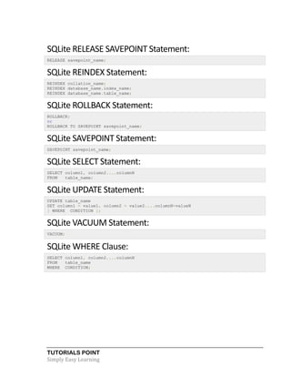 TUTORIALS POINT
Simply Easy Learning
SQLite RELEASE SAVEPOINT Statement:
RELEASE savepoint_name;
SQLite REINDEX Statement:
REINDEX collation_name;
REINDEX database_name.index_name;
REINDEX database_name.table_name;
SQLite ROLLBACK Statement:
ROLLBACK;
or
ROLLBACK TO SAVEPOINT savepoint_name;
SQLite SAVEPOINT Statement:
SAVEPOINT savepoint_name;
SQLite SELECT Statement:
SELECT column1, column2....columnN
FROM table_name;
SQLite UPDATE Statement:
UPDATE table_name
SET column1 = value1, column2 = value2....columnN=valueN
[ WHERE CONDITION ];
SQLite VACUUM Statement:
VACUUM;
SQLite WHERE Clause:
SELECT column1, column2....columnN
FROM table_name
WHERE CONDITION;
 