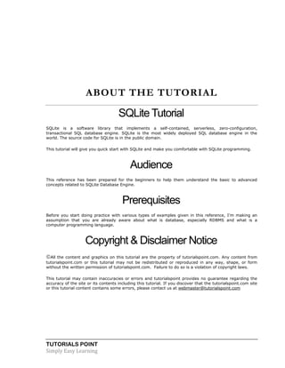 TUTORIALS POINT
Simply Easy Learning
ABOUT THE TUTORIAL
SQLite Tutorial
SQLite is a software library that implements a self-contained, serverless, zero-configuration,
transactional SQL database engine. SQLite is the most widely deployed SQL database engine in the
world. The source code for SQLite is in the public domain.
This tutorial will give you quick start with SQLite and make you comfortable with SQLite programming.
Audience
This reference has been prepared for the beginners to help them understand the basic to advanced
concepts related to SQLite Database Engine.
Prerequisites
Before you start doing practice with various types of examples given in this reference, I'm making an
assumption that you are already aware about what is database, especially RDBMS and what is a
computer programming language.
Copyright & Disclaimer Notice
All the content and graphics on this tutorial are the property of tutorialspoint.com. Any content from
tutorialspoint.com or this tutorial may not be redistributed or reproduced in any way, shape, or form
without the written permission of tutorialspoint.com. Failure to do so is a violation of copyright laws.
This tutorial may contain inaccuracies or errors and tutorialspoint provides no guarantee regarding the
accuracy of the site or its contents including this tutorial. If you discover that the tutorialspoint.com site
or this tutorial content contains some errors, please contact us at webmaster@tutorialspoint.com
 
