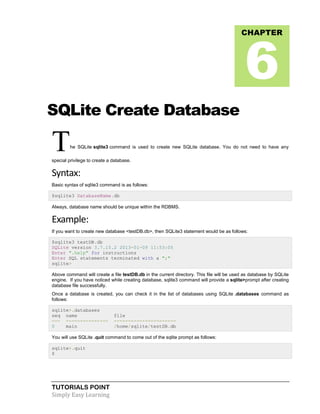 TUTORIALS POINT
Simply Easy Learning
SQLite Create Database
The SQLite sqlite3 command is used to create new SQLite database. You do not need to have any
special privilege to create a database.
Syntax:
Basic syntax of sqlite3 command is as follows:
$sqlite3 DatabaseName.db
Always, database name should be unique within the RDBMS.
Example:
If you want to create new database <testDB.db>, then SQLite3 statement would be as follows:
$sqlite3 testDB.db
SQLite version 3.7.15.2 2013-01-09 11:53:05
Enter ".help" for instructions
Enter SQL statements terminated with a ";"
sqlite>
Above command will create a file testDB.db in the current directory. This file will be used as database by SQLite
engine. If you have noticed while creating database, sqlite3 command will provide a sqlite>prompt after creating
database file successfully.
Once a database is created, you can check it in the list of databases using SQLite .databases command as
follows:
sqlite>.databases
seq name file
--- --------------- ----------------------
0 main /home/sqlite/testDB.db
You will use SQLite .quit command to come out of the sqlite prompt as follows:
sqlite>.quit
$
CHAPTER
6
 
