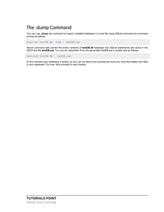 TUTORIALS POINT
Simply Easy Learning
The .dump Command
You can use .dump dot command to export complete database in a text file using SQLite command at command
prompt as follows:
$sqlite3 testDB.db .dump > testDB.sql
Above command will convert the entire contents of testDB.db database into SQLite statements and dump it into
ASCII text file testDB.sql. You can do restoration from the generated testDB.sql in simple way as follows:
$sqlite3 testDB.db < testDB.sql
At this moment your database is empty, so you can try above two procedures once you have few tables and data
in your database. For now, let's proceed to next chapter.
 