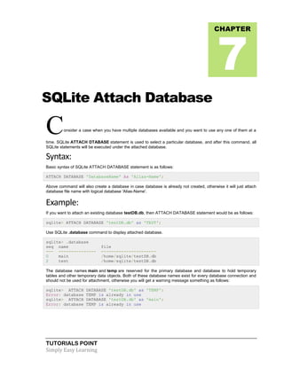 TUTORIALS POINT
Simply Easy Learning
SQLite Attach Database
Consider a case when you have multiple databases available and you want to use any one of them at a
time. SQLite ATTACH DTABASE statement is used to select a particular database, and after this command, all
SQLite statements will be executed under the attached database.
Syntax:
Basic syntax of SQLite ATTACH DATABASE statement is as follows:
ATTACH DATABASE 'DatabaseName' As 'Alias-Name';
Above command will also create a database in case database is already not created, otherwise it will just attach
database file name with logical database 'Alias-Name'.
Example:
If you want to attach an existing database testDB.db, then ATTACH DATABASE statement would be as follows:
sqlite> ATTACH DATABASE 'testDB.db' as 'TEST';
Use SQLite .database command to display attached database.
sqlite> .database
seq name file
--- --------------- ----------------------
0 main /home/sqlite/testDB.db
2 test /home/sqlite/testDB.db
The database names main and temp are reserved for the primary database and database to hold temporary
tables and other temporary data objects. Both of these database names exist for every database connection and
should not be used for attachment, otherwise you will get a warning message something as follows:
sqlite> ATTACH DATABASE 'testDB.db' as 'TEMP';
Error: database TEMP is already in use
sqlite> ATTACH DATABASE 'testDB.db' as 'main';
Error: database TEMP is already in use
CHAPTER
7
 