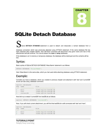 TUTORIALS POINT
Simply Easy Learning
SQLite Detach Database
SQLite DETACH DTABASE statement is used to detach and dissociate a named database from a
database connection which was previously attached using ATTACH statement. If the same database file has
been attached with multiple aliases, then DETACH command will disconnect only given name and rest of the
attachement will still continue. You cannot detach the main or temp databases.
If the database is an in-memory or temporary database, the database will be destroyed and the contents will be
lost.
Syntax:
Basic syntax of SQLite DETACH DATABASE 'Alias-Name' statement is as follows:
DETACH DATABASE 'Alias-Name';
Here 'Alias-Name' is the same alias, which you had used while attaching database using ATTACH statement.
Example:
Consider you have a database, which you created in previous chapter and attached it with 'test' and 'currentDB'
as we can see using .database command:
sqlite>.databases
seq name file
--- --------------- ----------------------
0 main /home/sqlite/testDB.db
2 test /home/sqlite/testDB.db
3 currentDB /home/sqlite/testDB.db
Now let's try to detach 'currentDB' from testDB.db as follows:
sqlite> DETACH DATABASE 'currentDB';
Now, if you will check current attachment, you will find that testDB.db is still connected with 'test' and 'main'.
sqlite>.databases
seq name file
--- --------------- ----------------------
0 main /home/sqlite/testDB.db
2 test /home/sqlite/testDB.db
CHAPTER
8
 