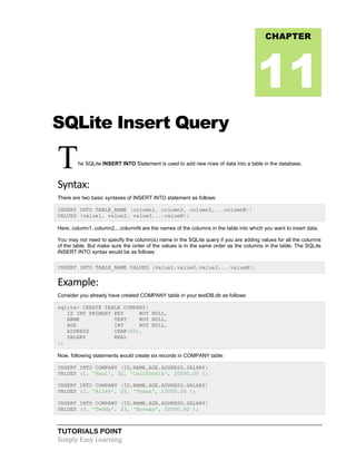 TUTORIALS POINT
Simply Easy Learning
SQLite Insert Query
The SQLite INSERT INTO Statement is used to add new rows of data into a table in the database.
Syntax:
There are two basic syntaxes of INSERT INTO statement as follows:
INSERT INTO TABLE_NAME (column1, column2, column3,...columnN)]
VALUES (value1, value2, value3,...valueN);
Here, column1, column2,...columnN are the names of the columns in the table into which you want to insert data.
You may not need to specify the column(s) name in the SQLite query if you are adding values for all the columns
of the table. But make sure the order of the values is in the same order as the columns in the table. The SQLite
INSERT INTO syntax would be as follows:
INSERT INTO TABLE_NAME VALUES (value1,value2,value3,...valueN);
Example:
Consider you already have created COMPANY table in your testDB.db as follows:
sqlite> CREATE TABLE COMPANY(
ID INT PRIMARY KEY NOT NULL,
NAME TEXT NOT NULL,
AGE INT NOT NULL,
ADDRESS CHAR(50),
SALARY REAL
);
Now, following statements would create six records in COMPANY table:
INSERT INTO COMPANY (ID,NAME,AGE,ADDRESS,SALARY)
VALUES (1, 'Paul', 32, 'California', 20000.00 );
INSERT INTO COMPANY (ID,NAME,AGE,ADDRESS,SALARY)
VALUES (2, 'Allen', 25, 'Texas', 15000.00 );
INSERT INTO COMPANY (ID,NAME,AGE,ADDRESS,SALARY)
VALUES (3, 'Teddy', 23, 'Norway', 20000.00 );
CHAPTER
11
 