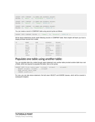 TUTORIALS POINT
Simply Easy Learning
INSERT INTO COMPANY (ID,NAME,AGE,ADDRESS,SALARY)
VALUES (4, 'Mark', 25, 'Rich-Mond ', 65000.00 );
INSERT INTO COMPANY (ID,NAME,AGE,ADDRESS,SALARY)
VALUES (5, 'David', 27, 'Texas', 85000.00 );
INSERT INTO COMPANY (ID,NAME,AGE,ADDRESS,SALARY)
VALUES (6, 'Kim', 22, 'South-Hall', 45000.00 );
You can create a record in COMPANY table using second syntax as follows:
INSERT INTO COMPANY VALUES (7, 'James', 24, 'Houston', 10000.00 );
All the above statements would create following records in COMPANY table. Next chapter will teach you how to
display all these records from a table.
ID NAME AGE ADDRESS SALARY
---------- ---------- ---------- ---------- ----------
1 Paul 32 California 20000.0
2 Allen 25 Texas 15000.0
3 Teddy 23 Norway 20000.0
4 Mark 25 Rich-Mond 65000.0
5 David 27 Texas 85000.0
6 Kim 22 South-Hall 45000.0
7 James 24 Houston 10000.0
Populate one table using another table:
You can populate data into a table through select statement over another table provided another table has a set
of fields, which are required to populate first table. Here is the syntax:
INSERT INTO first_table_name [(column1, column2, ... columnN)]
SELECT column1, column2, ...columnN
FROM second_table_name
[WHERE condition];
For now, you can skip above statement, first let's learn SELECT and WHERE clauses, which will be covered in
subsequent chapters.
 