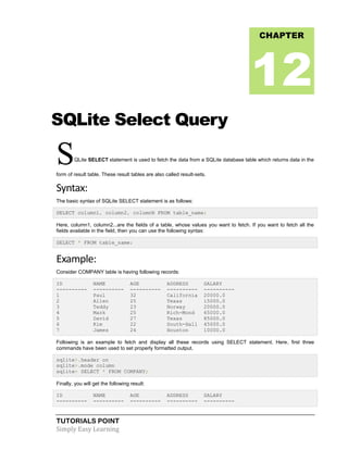 TUTORIALS POINT
Simply Easy Learning
SQLite Select Query
SQLite SELECT statement is used to fetch the data from a SQLite database table which returns data in the
form of result table. These result tables are also called result-sets.
Syntax:
The basic syntax of SQLite SELECT statement is as follows:
SELECT column1, column2, columnN FROM table_name;
Here, column1, column2...are the fields of a table, whose values you want to fetch. If you want to fetch all the
fields available in the field, then you can use the following syntax:
SELECT * FROM table_name;
Example:
Consider COMPANY table is having following records:
ID NAME AGE ADDRESS SALARY
---------- ---------- ---------- ---------- ----------
1 Paul 32 California 20000.0
2 Allen 25 Texas 15000.0
3 Teddy 23 Norway 20000.0
4 Mark 25 Rich-Mond 65000.0
5 David 27 Texas 85000.0
6 Kim 22 South-Hall 45000.0
7 James 24 Houston 10000.0
Following is an example to fetch and display all these records using SELECT statement. Here, first three
commands have been used to set properly formatted output.
sqlite>.header on
sqlite>.mode column
sqlite> SELECT * FROM COMPANY;
Finally, you will get the following result:
ID NAME AGE ADDRESS SALARY
---------- ---------- ---------- ---------- ----------
CHAPTER
12
 