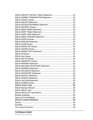 TUTORIALS POINT
Simply Easy Learning
SQLite CREATE VIRTUAL TABLE Statement: ........................................22
SQLite COMMIT TRANSACTION Statement:..........................................22
SQLite COUNT Clause: ...........................................................................22
SQLite DELETE Statement:.....................................................................22
SQLite DETACH DATABASE Statement: ................................................23
SQLite DISTINCT Clause:........................................................................23
SQLite DROP INDEX Statement :............................................................23
SQLite DROP TABLE Statement: ............................................................23
SQLite DROP VIEW Statement : .............................................................23
SQLite DROP TRIGGER Statement : ......................................................23
SQLite EXISTS Clause: ...........................................................................23
SQLite EXPLAIN Statement :...................................................................23
SQLite GLOB Clause: ..............................................................................23
SQLite GROUP BY Clause: .....................................................................23
SQLite HAVING Clause: ..........................................................................24
SQLite INSERT INTO Statement: ............................................................24
SQLite IN Clause: ....................................................................................24
SQLite Like Clause: .................................................................................24
SQLite NOT IN Clause:............................................................................24
SQLite ORDER BY Clause: .....................................................................24
SQLite PRAGMA Statement: ...................................................................24
SQLite RELEASE SAVEPOINT Statement:.............................................25
SQLite REINDEX Statement:...................................................................25
SQLite ROLLBACK Statement:................................................................25
SQLite SAVEPOINT Statement: ..............................................................25
SQLite SELECT Statement:.....................................................................25
SQLite UPDATE Statement: ....................................................................25
SQLite VACUUM Statement: ...................................................................25
SQLite WHERE Clause:...........................................................................25
SQLite Data Type .................................................................. 26
SQLite Storage Classes:..........................................................................26
SQLite Affinity Type: ................................................................................26
SQLite Affinity and Type Names: .............................................................27
Boolean Datatype:....................................................................................28
Date and Time Datatype: .........................................................................28
SQLite Create Database........................................................ 29
Syntax: .....................................................................................................29
Example: ..................................................................................................29
The .dump Command...............................................................................30
 