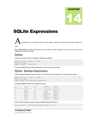 TUTORIALS POINT
Simply Easy Learning
SQLite Expressions
An expression is a combination of one or more values, operators and SQL functions that evaluate to a
value.
SQL EXPRESSIONs are like formulas and they are written in query language. You can also use to query the
database for specific set of data.
Syntax:
Consider the basic syntax of the SELECT statement as follows:
SELECT column1, column2, columnN
FROM table_name
WHERE [CONTION | EXPRESSION];
There are different types of SQLite expressions, which are mentioned below:
SQLite - Boolean Expressions:
SQLite Boolean Expressions fetch the data on the basis of matching single value. Following is the syntax:
SELECT column1, column2, columnN
FROM table_name
WHERE SINGLE VALUE MATCHTING EXPRESSION;
Consider COMPANY table has the following records:
ID NAME AGE ADDRESS SALARY
---------- ---------- ---------- ---------- ----------
1 Paul 32 California 20000.0
2 Allen 25 Texas 15000.0
3 Teddy 23 Norway 20000.0
4 Mark 25 Rich-Mond 65000.0
5 David 27 Texas 85000.0
6 Kim 22 South-Hall 45000.0
7 James 24 Houston 10000.0
Here is simple examples showing usage of SQLite Boolean Expressions:
sqlite> SELECT * FROM COMPANY WHERE SALARY = 10000;
CHAPTER
14
 