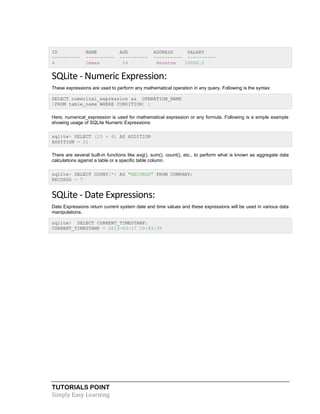 TUTORIALS POINT
Simply Easy Learning
ID NAME AGE ADDRESS SALARY
---------- ---------- ---------- ---------- ----------
4 James 24 Houston 10000.0
SQLite - Numeric Expression:
These expressions are used to perform any mathematical operation in any query. Following is the syntax:
SELECT numerical_expression as OPERATION_NAME
[FROM table_name WHERE CONDITION] ;
Here, numerical_expression is used for mathematical expression or any formula. Following is a simple example
showing usage of SQLite Numeric Expressions:
sqlite> SELECT (15 + 6) AS ADDITION
ADDITION = 21
There are several built-in functions like avg(), sum(), count(), etc., to perform what is known as aggregate data
calculations against a table or a specific table column.
sqlite> SELECT COUNT(*) AS "RECORDS" FROM COMPANY;
RECORDS = 7
SQLite - Date Expressions:
Date Expressions return current system date and time values and these expressions will be used in various data
manipulations.
sqlite> SELECT CURRENT_TIMESTAMP;
CURRENT_TIMESTAMP = 2013-03-17 10:43:35
 