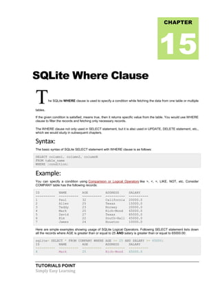 TUTORIALS POINT
Simply Easy Learning
SQLite Where Clause
The SQLite WHERE clause is used to specify a condition while fetching the data from one table or multiple
tables.
If the given condition is satisfied, means true, then it returns specific value from the table. You would use WHERE
clause to filter the records and fetching only necessary records.
The WHERE clause not only used in SELECT statement, but it is also used in UPDATE, DELETE statement, etc.,
which we would study in subsequent chapters.
Syntax:
The basic syntax of SQLite SELECT statement with WHERE clause is as follows:
SELECT column1, column2, columnN
FROM table_name
WHERE [condition]
Example:
You can specify a condition using Comparision or Logical Operators like >, <, =, LIKE, NOT, etc. Consider
COMPANY table has the following records:
ID NAME AGE ADDRESS SALARY
---------- ---------- ---------- ---------- ----------
1 Paul 32 California 20000.0
2 Allen 25 Texas 15000.0
3 Teddy 23 Norway 20000.0
4 Mark 25 Rich-Mond 65000.0
5 David 27 Texas 85000.0
6 Kim 22 South-Hall 45000.0
7 James 24 Houston 10000.0
Here are simple examples showing usage of SQLite Logical Operators. Following SELECT statement lists down
all the records where AGE is greater than or equal to 25 AND salary is greater than or equal to 65000.00:
sqlite> SELECT * FROM COMPANY WHERE AGE >= 25 AND SALARY >= 65000;
ID NAME AGE ADDRESS SALARY
---------- ---------- ---------- ---------- ----------
4 Mark 25 Rich-Mond 65000.0
CHAPTER
15
 