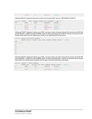 TUTORIALS POINT
Simply Easy Learning
7 James 24 Houston 10000.0
Following SELECT statement lists down all the records where AGE value is in BETWEEN 25 AND 27:
sqlite> SELECT * FROM COMPANY WHERE AGE BETWEEN 25 AND 27;
ID NAME AGE ADDRESS SALARY
---------- ---------- ---------- ---------- ----------
2 Allen 25 Texas 15000.0
4 Mark 25 Rich-Mond 65000.0
5 David 27 Texas 85000.0
Following SELECT statement makes use of SQL sub-query where sub-query finds all the records with AGE field
having SALARY > 65000 and later WHERE clause is being used along with EXISTS operator to list down all the
records where AGE from the outside query exists in the result returned by sub-query:
sqlite> SELECT AGE FROM COMPANY
WHERE EXISTS (SELECT AGE FROM COMPANY WHERE SALARY > 65000);
AGE
----------
32
25
23
25
27
22
24
Following SELECT statement makes use of SQL sub-query where sub-query finds all the records with AGE field
having SALARY > 65000 and later WHERE clause is being used along with > operator to list down all the records
where AGE from outside query is greater than the age in the result returned by sub-query:
sqlite> SELECT * FROM COMPANY
WHERE AGE > (SELECT AGE FROM COMPANY WHERE SALARY > 65000);
ID NAME AGE ADDRESS SALARY
---------- ---------- ---------- ---------- ----------
1 Paul 32 California 20000.0
 