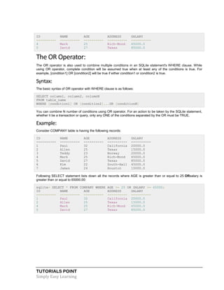 TUTORIALS POINT
Simply Easy Learning
ID NAME AGE ADDRESS SALARY
---------- ---------- ---------- ---------- ----------
4 Mark 25 Rich-Mond 65000.0
5 David 27 Texas 85000.0
The OR Operator:
The OR operator is also used to combine multiple conditions in an SQLite statement's WHERE clause. While
using OR operator, complete condition will be assumed true when at least any of the conditions is true. For
example, [condition1] OR [condition2] will be true if either condition1 or condition2 is true.
Syntax:
The basic syntax of OR operator with WHERE clause is as follows:
SELECT column1, column2, columnN
FROM table_name
WHERE [condition1] OR [condition2]...OR [conditionN]
You can combine N number of conditions using OR operator. For an action to be taken by the SQLite statement,
whether it be a transaction or query, only any ONE of the conditions separated by the OR must be TRUE.
Example:
Consider COMPANY table is having the following records:
ID NAME AGE ADDRESS SALARY
---------- ---------- ---------- ---------- ----------
1 Paul 32 California 20000.0
2 Allen 25 Texas 15000.0
3 Teddy 23 Norway 20000.0
4 Mark 25 Rich-Mond 65000.0
5 David 27 Texas 85000.0
6 Kim 22 South-Hall 45000.0
7 James 24 Houston 10000.0
Following SELECT statement lists down all the records where AGE is greater than or equal to 25 ORsalary is
greater than or equal to 65000.00:
sqlite> SELECT * FROM COMPANY WHERE AGE >= 25 OR SALARY >= 65000;
ID NAME AGE ADDRESS SALARY
---------- ---------- ---------- ---------- ----------
1 Paul 32 California 20000.0
2 Allen 25 Texas 15000.0
4 Mark 25 Rich-Mond 65000.0
5 David 27 Texas 85000.0
 