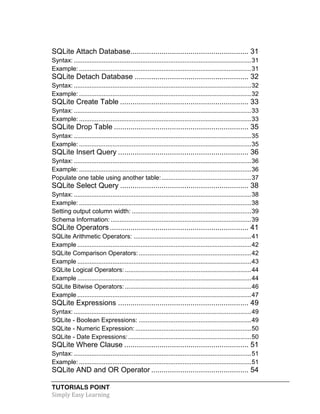 TUTORIALS POINT
Simply Easy Learning
SQLite Attach Database......................................................... 31
Syntax: .....................................................................................................31
Example: ..................................................................................................31
SQLite Detach Database ....................................................... 32
Syntax: .....................................................................................................32
Example: ..................................................................................................32
SQLite Create Table .............................................................. 33
Syntax: .....................................................................................................33
Example: ..................................................................................................33
SQLite Drop Table ................................................................. 35
Syntax: .....................................................................................................35
Example: ..................................................................................................35
SQLite Insert Query ............................................................... 36
Syntax: .....................................................................................................36
Example: ..................................................................................................36
Populate one table using another table:...................................................37
SQLite Select Query .............................................................. 38
Syntax: .....................................................................................................38
Example: ..................................................................................................38
Setting output column width: ....................................................................39
Schema Information: ................................................................................39
SQLite Operators................................................................... 41
SQLite Arithmetic Operators: ...................................................................41
Example ...................................................................................................42
SQLite Comparison Operators:................................................................42
Example ...................................................................................................43
SQLite Logical Operators:........................................................................44
Example ...................................................................................................44
SQLite Bitwise Operators:........................................................................46
Example ...................................................................................................47
SQLite Expressions ............................................................... 49
Syntax: .....................................................................................................49
SQLite - Boolean Expressions: ................................................................49
SQLite - Numeric Expression:..................................................................50
SQLite - Date Expressions:......................................................................50
SQLite Where Clause ............................................................ 51
Syntax: .....................................................................................................51
Example: ..................................................................................................51
SQLite AND and OR Operator ............................................... 54
 