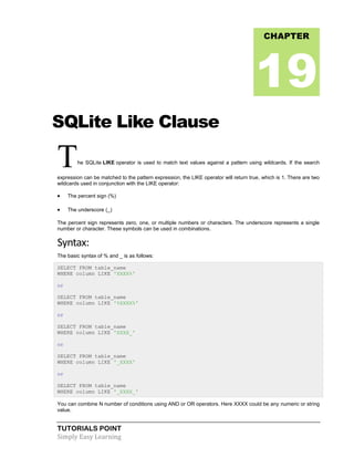 TUTORIALS POINT
Simply Easy Learning
SQLite Like Clause
The SQLite LIKE operator is used to match text values against a pattern using wildcards. If the search
expression can be matched to the pattern expression, the LIKE operator will return true, which is 1. There are two
wildcards used in conjunction with the LIKE operator:
 The percent sign (%)
 The underscore (_)
The percent sign represents zero, one, or multiple numbers or characters. The underscore represents a single
number or character. These symbols can be used in combinations.
Syntax:
The basic syntax of % and _ is as follows:
SELECT FROM table_name
WHERE column LIKE 'XXXX%'
or
SELECT FROM table_name
WHERE column LIKE '%XXXX%'
or
SELECT FROM table_name
WHERE column LIKE 'XXXX_'
or
SELECT FROM table_name
WHERE column LIKE '_XXXX'
or
SELECT FROM table_name
WHERE column LIKE '_XXXX_'
You can combine N number of conditions using AND or OR operators. Here XXXX could be any numeric or string
value.
CHAPTER
19
 