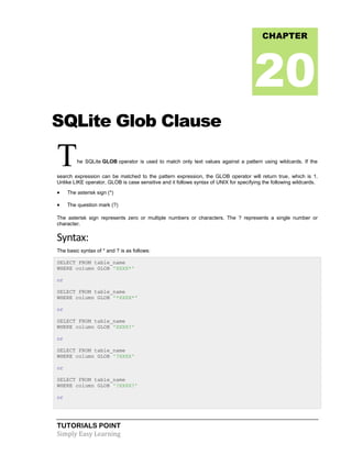 TUTORIALS POINT
Simply Easy Learning
SQLite Glob Clause
The SQLite GLOB operator is used to match only text values against a pattern using wildcards. If the
search expression can be matched to the pattern expression, the GLOB operator will return true, which is 1.
Unlike LIKE operator, GLOB is case sensitive and it follows syntax of UNIX for specifying the following wildcards.
 The asterisk sign (*)
 The question mark (?)
The asterisk sign represents zero or multiple numbers or characters. The ? represents a single number or
character.
Syntax:
The basic syntax of * and ? is as follows:
SELECT FROM table_name
WHERE column GLOB 'XXXX*'
or
SELECT FROM table_name
WHERE column GLOB '*XXXX*'
or
SELECT FROM table_name
WHERE column GLOB 'XXXX?'
or
SELECT FROM table_name
WHERE column GLOB '?XXXX'
or
SELECT FROM table_name
WHERE column GLOB '?XXXX?'
or
CHAPTER
20
 