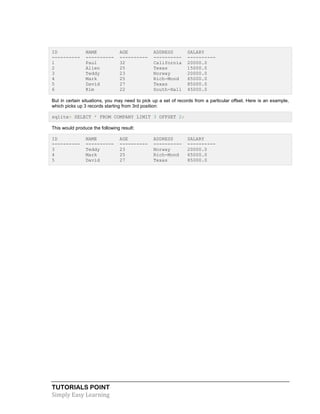 TUTORIALS POINT
Simply Easy Learning
ID NAME AGE ADDRESS SALARY
---------- ---------- ---------- ---------- ----------
1 Paul 32 California 20000.0
2 Allen 25 Texas 15000.0
3 Teddy 23 Norway 20000.0
4 Mark 25 Rich-Mond 65000.0
5 David 27 Texas 85000.0
6 Kim 22 South-Hall 45000.0
But in certain situations, you may need to pick up a set of records from a particular offset. Here is an example,
which picks up 3 records starting from 3rd position:
sqlite> SELECT * FROM COMPANY LIMIT 3 OFFSET 2;
This would produce the following result:
ID NAME AGE ADDRESS SALARY
---------- ---------- ---------- ---------- ----------
3 Teddy 23 Norway 20000.0
4 Mark 25 Rich-Mond 65000.0
5 David 27 Texas 85000.0
 