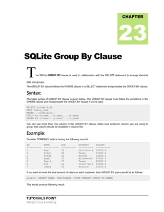 TUTORIALS POINT
Simply Easy Learning
SQLite Group By Clause
The SQLite GROUP BY clause is used in collaboration with the SELECT statement to arrange identical
data into groups.
The GROUP BY clause follows the WHERE clause in a SELECT statement and precedes the ORDER BY clause.
Syntax:
The basic syntax of GROUP BY clause is given below. The GROUP BY clause must follow the conditions in the
WHERE clause and must precede the ORDER BY clause if one is used.
SELECT column-list
FROM table_name
WHERE [ conditions ]
GROUP BY column1, column2....columnN
ORDER BY column1, column2....columnN
You can use more than one column in the GROUP BY clause. Make sure whatever column you are using to
group, that column should be available in column-list.
Example:
Consider COMPANY table is having the following records:
ID NAME AGE ADDRESS SALARY
---------- ---------- ---------- ---------- ----------
1 Paul 32 California 20000.0
2 Allen 25 Texas 15000.0
3 Teddy 23 Norway 20000.0
4 Mark 25 Rich-Mond 65000.0
5 David 27 Texas 85000.0
6 Kim 22 South-Hall 45000.0
7 James 24 Houston 10000.0
If you want to know the total amount of salary on each customer, then GROUP BY query would be as follows:
sqlite> SELECT NAME, SUM(SALARY) FROM COMPANY GROUP BY NAME;
This would produce following result:
CHAPTER
23
 