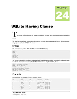 TUTORIALS POINT
Simply Easy Learning
SQLite Having Clause
The HAVING clause enables you to specify conditions that filter which group results appear in the final
results.
The WHERE clause places conditions on the selected columns, whereas the HAVING clause places conditions
on groups created by the GROUP BY clause.
Syntax:
The following is the position of the HAVING clause in a SELECT query:
SELECT
FROM
WHERE
GROUP BY
HAVING
ORDER BY
The HAVING clause must follow the GROUP BY clause in a query and must also precede the ORDER BY clause
if used. The following is the syntax of the SELECT statement, including the HAVING clause:
SELECT column1, column2
FROM table1, table2
WHERE [ conditions ]
GROUP BY column1, column2
HAVING [ conditions ]
ORDER BY column1, column2
Example:
Consider COMPANY table is having the following records:
ID NAME AGE ADDRESS SALARY
---------- ---------- ---------- ---------- ----------
1 Paul 32 California 20000.0
2 Allen 25 Texas 15000.0
3 Teddy 23 Norway 20000.0
4 Mark 25 Rich-Mond 65000.0
5 David 27 Texas 85000.0
6 Kim 22 South-Hall 45000.0
CHAPTER
24
 