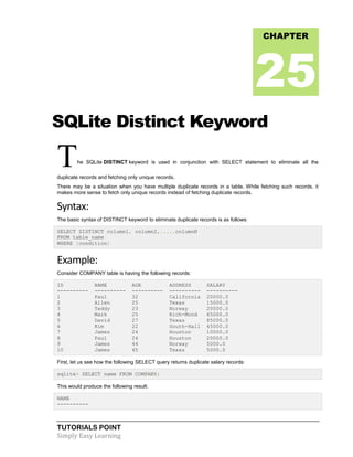 TUTORIALS POINT
Simply Easy Learning
SQLite Distinct Keyword
The SQLite DISTINCT keyword is used in conjunction with SELECT statement to eliminate all the
duplicate records and fetching only unique records.
There may be a situation when you have multiple duplicate records in a table. While fetching such records, it
makes more sense to fetch only unique records instead of fetching duplicate records.
Syntax:
The basic syntax of DISTINCT keyword to eliminate duplicate records is as follows:
SELECT DISTINCT column1, column2,.....columnN
FROM table_name
WHERE [condition]
Example:
Consider COMPANY table is having the following records:
ID NAME AGE ADDRESS SALARY
---------- ---------- ---------- ---------- ----------
1 Paul 32 California 20000.0
2 Allen 25 Texas 15000.0
3 Teddy 23 Norway 20000.0
4 Mark 25 Rich-Mond 65000.0
5 David 27 Texas 85000.0
6 Kim 22 South-Hall 45000.0
7 James 24 Houston 10000.0
8 Paul 24 Houston 20000.0
9 James 44 Norway 5000.0
10 James 45 Texas 5000.0
First, let us see how the following SELECT query returns duplicate salary records:
sqlite> SELECT name FROM COMPANY;
This would produce the following result:
NAME
----------
CHAPTER
25
 