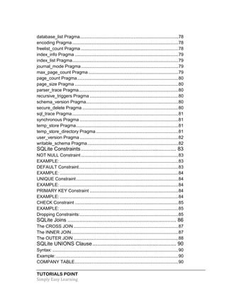 TUTORIALS POINT
Simply Easy Learning
database_list Pragma...............................................................................78
encoding Pragma.....................................................................................78
freelist_count Pragma ..............................................................................78
index_info Pragma ...................................................................................79
index_list Pragma.....................................................................................79
journal_mode Pragma..............................................................................79
max_page_count Pragma ........................................................................79
page_count Pragma.................................................................................80
page_size Pragma ...................................................................................80
parser_trace Pragma................................................................................80
recursive_triggers Pragma .......................................................................80
schema_version Pragma..........................................................................80
secure_delete Pragma .............................................................................80
sql_trace Pragma.....................................................................................81
synchronous Pragma ...............................................................................81
temp_store Pragma..................................................................................81
temp_store_directory Pragma..................................................................81
user_version Pragma ...............................................................................82
writable_schema Pragma.........................................................................82
SQLite Constraints................................................................. 83
NOT NULL Constraint ..............................................................................83
EXAMPLE: ...............................................................................................83
DEFAULT Constraint................................................................................83
EXAMPLE: ...............................................................................................84
UNIQUE Constraint..................................................................................84
EXAMPLE: ...............................................................................................84
PRIMARY KEY Constraint .......................................................................84
EXAMPLE: ...............................................................................................84
CHECK Constraint ...................................................................................85
EXAMPLE: ...............................................................................................85
Dropping Constraints:...............................................................................85
SQLite Joins .......................................................................... 86
The CROSS JOIN ....................................................................................87
The INNER JOIN......................................................................................87
The OUTER JOIN ....................................................................................88
SQLite UNIONS Clause......................................................... 90
Syntax: .....................................................................................................90
Example: ..................................................................................................90
COMPANY TABLE...................................................................................90
 