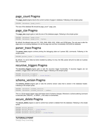 TUTORIALS POINT
Simply Easy Learning
page_count Pragma
The page_count pragma returns the current number of pages in database. Following is the simple syntax:
PRAGMA [database.]page_count;
The size of the database file should be page_count * page_size.
page_size Pragma
The page_size pragma gets or sets the size of the database pages. Following is the simple syntax:
PRAGMA [database.]page_size;
PRAGMA [database.]page_size = bytes;
By default, the allowed sizes are 512, 1024, 2048, 4096, 8192, 16384, and 32768 bytes. The only way to alter the
page size on an existing database is to set the page size and then immediately VACUUM the database.
parser_trace Pragma
The parser_trace pragma controls printing the debugging state as it parses SQL commands. Following is the
simple syntax:
PRAGMA parser_trace = [true|false];
By default, it is set to false but when enabled by setting it to true, the SQL parser will print its state as it parses
SQL commands.
recursive_triggers Pragma
The recursive_triggers pragma gets or sets the recursive trigger functionality. If recursive triggers are not
enabled, a trigger action will not fire another trigger. Following is the simple syntax:
PRAGMA recursive_triggers;
PRAGMA recursive_triggers = [true|false];
schema_version Pragma
The schema_version pragma gets or sets the schema version value that is stored in the database header.
Following is the simple syntax:
PRAGMA [database.]schema_version;
PRAGMA [database.]schema_version = number;
This is a 32-bit signed integer value that keeps track of schema changes. Whenever a schema-altering command
is executed (like, CREATE... or DROP...), this value is incremented.
secure_delete Pragma
The secure_delete pragma is used to control how content is deleted from the database. Following is the simple
syntax:
PRAGMA secure_delete;
PRAGMA secure_delete = [true|false];
PRAGMA database.secure_delete;
PRAGMA database.secure_delete = [true|false];
 