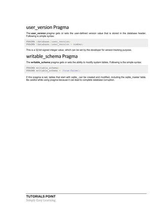 TUTORIALS POINT
Simply Easy Learning
user_version Pragma
The user_version pragma gets or sets the user-defined version value that is stored in the database header.
Following is simple syntax:
PRAGMA [database.]user_version;
PRAGMA [database.]user_version = number;
This is a 32-bit signed integer value, which can be set by the developer for version tracking purpose.
writable_schema Pragma
The writable_schema pragma gets or sets the ability to modify system tables. Following is the simple syntax:
PRAGMA writable_schema;
PRAGMA writable_schema = [true|false];
If this pragma is set, tables that start with sqlite_ can be created and modified, including the sqlite_master table.
Be careful while using pragma because it can lead to complete database corruption.
 