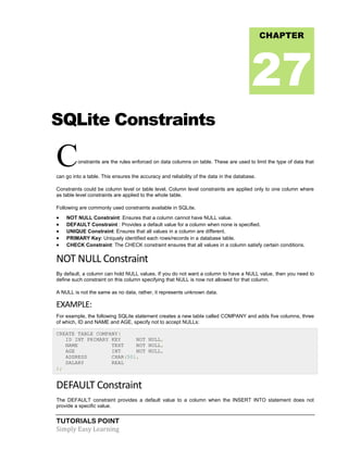 TUTORIALS POINT
Simply Easy Learning
SQLite Constraints
Constraints are the rules enforced on data columns on table. These are used to limit the type of data that
can go into a table. This ensures the accuracy and reliability of the data in the database.
Constraints could be column level or table level. Column level constraints are applied only to one column where
as table level constraints are applied to the whole table.
Following are commonly used constraints available in SQLite.
 NOT NULL Constraint: Ensures that a column cannot have NULL value.
 DEFAULT Constraint : Provides a default value for a column when none is specified.
 UNIQUE Constraint: Ensures that all values in a column are different.
 PRIMARY Key: Uniquely identified each rows/records in a database table.
 CHECK Constraint: The CHECK constraint ensures that all values in a column satisfy certain conditions.
NOT NULL Constraint
By default, a column can hold NULL values. If you do not want a column to have a NULL value, then you need to
define such constraint on this column specifying that NULL is now not allowed for that column.
A NULL is not the same as no data, rather, it represents unknown data.
EXAMPLE:
For example, the following SQLite statement creates a new table called COMPANY and adds five columns, three
of which, ID and NAME and AGE, specify not to accept NULLs:
CREATE TABLE COMPANY(
ID INT PRIMARY KEY NOT NULL,
NAME TEXT NOT NULL,
AGE INT NOT NULL,
ADDRESS CHAR(50),
SALARY REAL
);
DEFAULT Constraint
The DEFAULT constraint provides a default value to a column when the INSERT INTO statement does not
provide a specific value.
CHAPTER
27
 