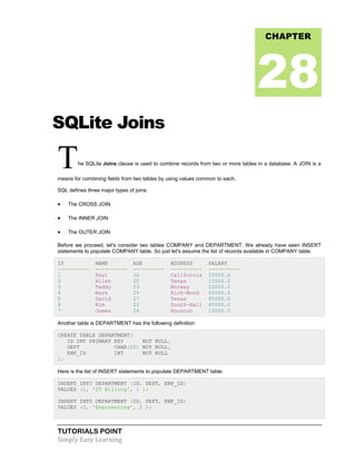 TUTORIALS POINT
Simply Easy Learning
SQLite Joins
The SQLite Joins clause is used to combine records from two or more tables in a database. A JOIN is a
means for combining fields from two tables by using values common to each.
SQL defines three major types of joins:
 The CROSS JOIN
 The INNER JOIN
 The OUTER JOIN
Before we proceed, let's consider two tables COMPANY and DEPARTMENT. We already have seen INSERT
statements to populate COMPANY table. So just let's assume the list of records available in COMPANY table:
ID NAME AGE ADDRESS SALARY
---------- ---------- ---------- ---------- ----------
1 Paul 32 California 20000.0
2 Allen 25 Texas 15000.0
3 Teddy 23 Norway 20000.0
4 Mark 25 Rich-Mond 65000.0
5 David 27 Texas 85000.0
6 Kim 22 South-Hall 45000.0
7 James 24 Houston 10000.0
Another table is DEPARTMENT has the following definition:
CREATE TABLE DEPARTMENT(
ID INT PRIMARY KEY NOT NULL,
DEPT CHAR(50) NOT NULL,
EMP_ID INT NOT NULL
);
Here is the list of INSERT statements to populate DEPARTMENT table:
INSERT INTO DEPARTMENT (ID, DEPT, EMP_ID)
VALUES (1, 'IT Billing', 1 );
INSERT INTO DEPARTMENT (ID, DEPT, EMP_ID)
VALUES (2, 'Engineering', 2 );
CHAPTER
28
 