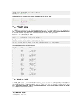 TUTORIALS POINT
Simply Easy Learning
INSERT INTO DEPARTMENT (ID, DEPT, EMP_ID)
VALUES (3, 'Finance', 7 );
Finally, we have the following list of records available in DEPARTMENT table:
ID DEPT EMP_ID
---------- ---------- ----------
1 IT Billing 1
2 Engineerin 2
3 Finance 7
The CROSS JOIN
A CROSS JOIN matches every row of the first table with every row of the second table. If the input tables have x
and y columns, respectively, the resulting table will have x+y columns. Because CROSS JOINs have the potential
to generate extremely large tables, care must be taken to only use them when appropriate.
Following is the syntax of CROSS JOIN:
SELECT ... FROM table1 CROSS JOIN table2 ...
Based on the above tables, we can write a cross join as follows:
sqlite> SELECT EMP_ID, NAME, DEPT FROM COMPANY CROSS JOIN DEPARTMENT;
Above query will produce the following result:
EMP_ID NAME DEPT
---------- ---------- ----------
1 Paul IT Billing
2 Paul Engineerin
7 Paul Finance
1 Allen IT Billing
2 Allen Engineerin
7 Allen Finance
1 Teddy IT Billing
2 Teddy Engineerin
7 Teddy Finance
1 Mark IT Billing
2 Mark Engineerin
7 Mark Finance
1 David IT Billing
2 David Engineerin
7 David Finance
1 Kim IT Billing
2 Kim Engineerin
7 Kim Finance
1 James IT Billing
2 James Engineerin
7 James Finance
The INNER JOIN
A INNER JOIN creates a new result table by combining column values of two tables (table1 and table2) based
upon the join-predicate. The query compares each row of table1 with each row of table2 to find all pairs of rows,
which satisfy the join-predicate. When the join-predicate is satisfied, column values for each matched pair of rows
of A and B are combined into a result row.
 