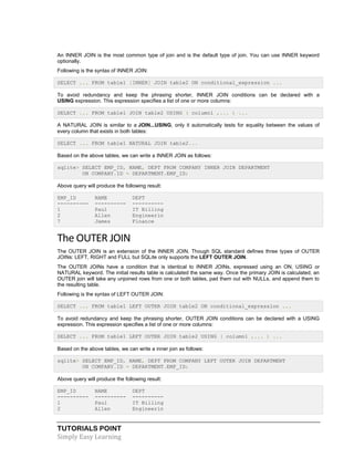 TUTORIALS POINT
Simply Easy Learning
An INNER JOIN is the most common type of join and is the default type of join. You can use INNER keyword
optionally.
Following is the syntax of INNER JOIN:
SELECT ... FROM table1 [INNER] JOIN table2 ON conditional_expression ...
To avoid redundancy and keep the phrasing shorter, INNER JOIN conditions can be declared with a
USING expression. This expression specifies a list of one or more columns:
SELECT ... FROM table1 JOIN table2 USING ( column1 ,... ) ...
A NATURAL JOIN is similar to a JOIN...USING, only it automatically tests for equality between the values of
every column that exists in both tables:
SELECT ... FROM table1 NATURAL JOIN table2...
Based on the above tables, we can write a INNER JOIN as follows:
sqlite> SELECT EMP_ID, NAME, DEPT FROM COMPANY INNER JOIN DEPARTMENT
ON COMPANY.ID = DEPARTMENT.EMP_ID;
Above query will produce the following result:
EMP_ID NAME DEPT
---------- ---------- ----------
1 Paul IT Billing
2 Allen Engineerin
7 James Finance
The OUTER JOIN
The OUTER JOIN is an extension of the INNER JOIN. Though SQL standard defines three types of OUTER
JOINs: LEFT, RIGHT and FULL but SQLite only supports the LEFT OUTER JOIN.
The OUTER JOINs have a condition that is identical to INNER JOINs, expressed using an ON, USING or
NATURAL keyword. The initial results table is calculated the same way. Once the primary JOIN is calculated, an
OUTER join will take any unjoined rows from one or both tables, pad them out with NULLs, and append them to
the resulting table.
Following is the syntax of LEFT OUTER JOIN:
SELECT ... FROM table1 LEFT OUTER JOIN table2 ON conditional_expression ...
To avoid redundancy and keep the phrasing shorter, OUTER JOIN conditions can be declared with a USING
expression. This expression specifies a list of one or more columns:
SELECT ... FROM table1 LEFT OUTER JOIN table2 USING ( column1 ,... ) ...
Based on the above tables, we can write a inner join as follows:
sqlite> SELECT EMP_ID, NAME, DEPT FROM COMPANY LEFT OUTER JOIN DEPARTMENT
ON COMPANY.ID = DEPARTMENT.EMP_ID;
Above query will produce the following result:
EMP_ID NAME DEPT
---------- ---------- ----------
1 Paul IT Billing
2 Allen Engineerin
 