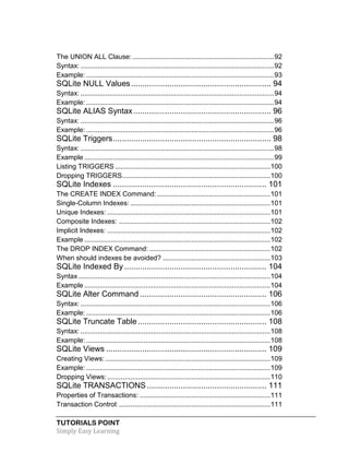 TUTORIALS POINT
Simply Easy Learning
The UNION ALL Clause:..........................................................................92
Syntax: .....................................................................................................92
Example: ..................................................................................................93
SQLite NULL Values.............................................................. 94
Syntax: .....................................................................................................94
Example: ..................................................................................................94
SQLite ALIAS Syntax............................................................. 96
Syntax: .....................................................................................................96
Example: ..................................................................................................96
SQLite Triggers...................................................................... 98
Syntax: .....................................................................................................98
Example ...................................................................................................99
Listing TRIGGERS .................................................................................100
Dropping TRIGGERS.............................................................................100
SQLite Indexes .................................................................... 101
The CREATE INDEX Command: ...........................................................101
Single-Column Indexes: .........................................................................101
Unique Indexes: .....................................................................................101
Composite Indexes: ...............................................................................102
Implicit Indexes: .....................................................................................102
Example .................................................................................................102
The DROP INDEX Command: ...............................................................102
When should indexes be avoided? ........................................................103
SQLite Indexed By............................................................... 104
Syntax ....................................................................................................104
Example .................................................................................................104
SQLite Alter Command ........................................................ 106
Syntax: ...................................................................................................106
Example: ................................................................................................106
SQLite Truncate Table......................................................... 108
Syntax: ...................................................................................................108
Example: ................................................................................................108
SQLite Views ....................................................................... 109
Creating Views: ......................................................................................109
Example: ................................................................................................109
Dropping Views: .....................................................................................110
SQLite TRANSACTIONS..................................................... 111
Properties of Transactions: ....................................................................111
Transaction Control:...............................................................................111
 