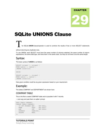 TUTORIALS POINT
Simply Easy Learning
SQLite UNIONS Clause
The SQLite UNION clause/operator is used to combine the results of two or more SELECT statements
without returning any duplicate rows.
To use UNION, each SELECT must have the same number of columns selected, the same number of column
expressions, the same data type, and have them in the same order, but they do not have to be the same length.
Syntax:
The basic syntax of UNION is as follows:
SELECT column1 [, column2 ]
FROM table1 [, table2 ]
[WHERE condition]
UNION
SELECT column1 [, column2 ]
FROM table1 [, table2 ]
[WHERE condition]
Here given condition could be any given expression based on your requirement.
Example:
The tables COMPANY and DEPARTMENT are shown here:
COMPANY TABLE
This is the file to create COMPANY table and to populate it with 7 records.
-- Just copy and past them on sqlite> prompt.
DROP TABLE COMPANY;
CREATE TABLE COMPANY(
ID INT PRIMARY KEY NOT NULL,
NAME TEXT NOT NULL,
AGE INT NOT NULL,
ADDRESS CHAR(50),
SALARY REAL
);
CHAPTER
29
 