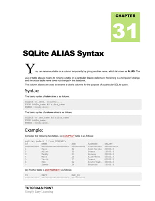 TUTORIALS POINT
Simply Easy Learning
SQLite ALIAS Syntax
You can rename a table or a column temporarily by giving another name, which is known as ALIAS. The
use of table aliases means to rename a table in a particular SQLite statement. Renaming is a temporary change
and the actual table name does not change in the database.
The column aliases are used to rename a table's columns for the purpose of a particular SQLite query.
Syntax:
The basic syntax of table alias is as follows:
SELECT column1, column2....
FROM table_name AS alias_name
WHERE [condition];
The basic syntax of column alias is as follows:
SELECT column_name AS alias_name
FROM table_name
WHERE [condition];
Example:
Consider the following two tables, (a) COMPANY table is as follows:
sqlite> select * from COMPANY;
ID NAME AGE ADDRESS SALARY
---------- -------------------- ---------- ---------- ----------
1 Paul 32 California 20000.0
2 Allen 25 Texas 15000.0
3 Teddy 23 Norway 20000.0
4 Mark 25 Rich-Mond 65000.0
5 David 27 Texas 85000.0
6 Kim 22 South-Hall 45000.0
7 James 24 Houston 10000.0
(b) Another table is DEPARTMENT as follows:
ID DEPT EMP_ID
---------- -------------------- ----------
CHAPTER
31
 