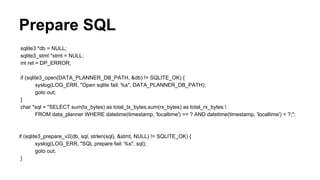 Prepare SQL
sqlite3 *db = NULL;
sqlite3_stmt *stmt = NULL;
int ret = DP_ERROR;
if (sqlite3_open(DATA_PLANNER_DB_PATH, &db) != SQLITE_OK) {
syslog(LOG_ERR, "Open sqlite fail: %s", DATA_PLANNER_DB_PATH);
goto out;
}
char *sql = "SELECT sum(tx_bytes) as total_tx_bytes,sum(rx_bytes) as total_rx_bytes 
FROM data_planner WHERE datetime(timestamp, 'localtime') >= ? AND datetime(timestamp, 'localtime') < ?;";
if (sqlite3_prepare_v2(db, sql, strlen(sql), &stmt, NULL) != SQLITE_OK) {
syslog(LOG_ERR, "SQL prepare fail: %s", sql);
goto out;
}
 
