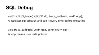 SQL Debug
void* sqlite3_trace( sqlite3* db, trace_callback, void* udp);
// Register sql callback and call it every time before executing
void trace_callback( void* udp, const char* sql );
// udp means user data pointer
 