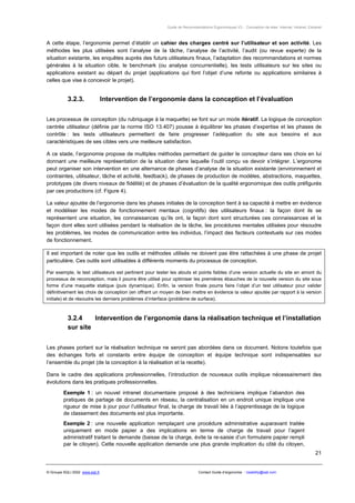 Guide de Recommandations Ergonomiques V3 - Conception de sites Internet, Intranet, Extranet



A cette étape, l’ergonomie permet d’établir un cahier des charges centré sur l’utilisateur et son activité. Les
méthodes les plus utilisées sont l’analyse de la tâche, l’analyse de l’activité, l’audit (ou revue experte) de la
situation existante, les enquêtes auprès des futurs utilisateurs finaux, l’adaptation des recommandations et normes
générales à la situation cible, le benchmark (ou analyse concurrentielle), les tests utilisateurs sur les sites ou
applications existant au départ du projet (applications qui font l’objet d’une refonte ou applications similaires à
celles que vise à concevoir le projet).


           3.2.3.                Intervention de l’ergonomie dans la conception et l’évaluation


Les processus de conception (du rubriquage à la maquette) se font sur un mode itératif. La logique de conception
centrée utilisateur (définie par la norme ISO 13.407) pousse à équilibrer les phases d’expertise et les phases de
contrôle : les tests utilisateurs permettent de faire progresser l’adéquation du site aux besoins et aux
caractéristiques de ses cibles vers une meilleure satisfaction.

A ce stade, l’ergonomie propose de multiples méthodes permettant de guider le concepteur dans ses choix en lui
donnant une meilleure représentation de la situation dans laquelle l’outil conçu va devoir s’intégrer. L’ergonome
peut organiser son intervention en une alternance de phases d’analyse de la situation existante (environnement et
contraintes, utilisateur, tâche et activité, feedback), de phases de production de modèles, abstractions, maquettes,
prototypes (de divers niveaux de fidélité) et de phases d’évaluation de la qualité ergonomique des outils préfigurés
par ces productions (cf. Figure 4).

La valeur ajoutée de l’ergonomie dans les phases initiales de la conception tient à sa capacité à mettre en évidence
et modéliser les modes de fonctionnement mentaux (cognitifs) des utilisateurs finaux : la façon dont ils se
représentent une situation, les connaissances qu’ils ont, la façon dont sont structurées ces connaissances et la
façon dont elles sont utilisées pendant la réalisation de la tâche, les procédures mentales utilisées pour résoudre
les problèmes, les modes de communication entre les individus, l’impact des facteurs contextuels sur ces modes
de fonctionnement.

Il est important de noter que les outils et méthodes utilisés ne doivent pas être rattachées à une phase de projet
particulière. Ces outils sont utilisables à différents moments du processus de conception.

Par exemple, le test utilisateurs est pertinent pour tester les atouts et points faibles d’une version actuelle du site en amont du
processus de reconception, mais il pourra être utilisé pour optimiser les premières ébauches de la nouvelle version du site sous
forme d’une maquette statique (puis dynamique). Enfin, la version finale pourra faire l’objet d’un test utilisateur pour valider
définitivement les choix de conception (en offrant un moyen de bien mettre en évidence la valeur ajoutée par rapport à la version
initiale) et de résoudre les derniers problèmes d’interface (problème de surface).



           3.2.4    Intervention de l’ergonomie dans la réalisation technique et l’installation
           sur site


Les phases portant sur la réalisation technique ne seront pas abordées dans ce document. Notons toutefois que
des échanges forts et constants entre équipe de conception et équipe technique sont indispensables sur
l’ensemble du projet (de la conception à la réalisation et la recette).

Dans le cadre des applications professionnelles, l’introduction de nouveaux outils implique nécessairement des
évolutions dans les pratiques professionnelles.

         Exemple 1 : un nouvel intranet documentaire proposé à des techniciens implique l’abandon des
         pratiques de partage de documents en réseau, la centralisation en un endroit unique implique une
         rigueur de mise à jour pour l’utilisateur final, la charge de travail liée à l’apprentissage de la logique
         de classement des documents est plus importante.
         Exemple 2 : une nouvelle application remplaçant une procédure administrative auparavant traitée
         uniquement en mode papier a des implications en terme de charge de travail pour l’agent
         administratif traitant la demande (baisse de la charge, évite la re-saisie d’un formulaire papier rempli
         par le citoyen). Cette nouvelle application demande une plus grande implication du côté du citoyen,
                                                                                                                                                21


© Groupe SQLI 2002 www.sqli.fr                                             Contact Guide d’ergonomie : Usability@sqli.com
 