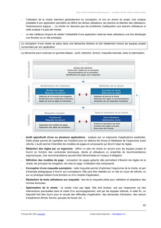 Guide de Recommandations Ergonomiques V3 - Conception de sites Internet, Intranet, Extranet



-     l’utilisation de la charte intervient généralement en conception, et non en amont du projet. Une analyse
      préalable à son application permettra de définir les tâches utilisateurs, les besoins et attentes des utilisateurs,
      l’arborescence logique…. La charte ne résoudra pas les problèmes d’adéquation aux besoins utilisateurs si
      cette analyse n’a pas été menée.
-     un des meilleurs moyens de valider l’utilisabilité d’une application reste les tests utilisateurs une fois développé
      une fonction ou un site prototype.

La conception d’une charte se place dans une démarche itérative et doit idéalement inclure les équipes projets
concernées par son application.

La démarche peut s’articuler en grandes étapes : audit, rédaction, écrans, maquette exemple, tests et optimisation.




-     Audit approfondi d’une ou plusieurs applications : analyse par un ergonome d’applications existantes.
      Cette phase permet de capitaliser sur l’existant pour en déduire les forces et faiblesses de l’ergonomie avant
      refonte. L’audit permet d’identifier les modèles de pages et composants qui feront l’objet de règles.
-     Rédaction des règles par un ergonome : définir un plan de charte en accord avec les équipes projets et
      fournir en fonction des contraintes techniques, clients et utilisateurs un ensemble de recommandations
      ergonomiques. Ces recommandations peuvent être hiérarchisées en niveaux d’obligation.
-     Définition des modèles de page : conception de pages gabarits clés permettant d’illustrer les règles de la
      charte, les principes de navigation, de mise en page, d’utilisation des composants.
-     Conception d’une maquette exemplaire : cette maquette permet d’optimiser l’ergonomie de la charte, et sert
      d’exemple pédagogique à fournir aux concepteurs. Elle peut être réalisée sur un site en cours de refonte, ou
      sur un prototype traitant d’une fonction ou d’un module d’application.
-     Réalisation de tests utilisateurs sur maquette : test de la maquette pilote pour validation et adaptation des
      normes énoncées.
-     Optimisation de la charte : la charte n’est pas figée. Elle doit évoluer, soit par l’ergonome via des
      interventions ponctuelles dans le cadre d’un accompagnement, soit par les équipes internes. A cette fin, un
      dispositif doit être fourni pour le recueil des difficultés d’application, des demandes d’évolution, des retours
      d’expérience (fiches, forums, groupes de travail, etc…).


                                                                                                                                             42


© Groupe SQLI 2002 www.sqli.fr                                          Contact Guide d’ergonomie : Usability@sqli.com
 