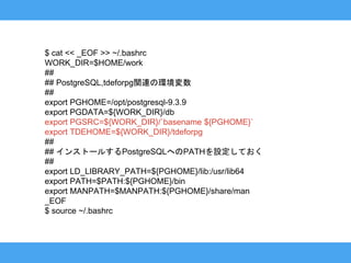 $ cat << _EOF >> ~/.bashrc
WORK_DIR=$HOME/work
##
## PostgreSQL,tdeforpg関連の環境変数
##
export PGHOME=/opt/postgresql-9.3.9
export PGDATA=${WORK_DIR}/db
export PGSRC=${WORK_DIR}/`basename ${PGHOME}`
export TDEHOME=${WORK_DIR}/tdeforpg
##
## インストールするPostgreSQLへのPATHを設定しておく
##
export LD_LIBRARY_PATH=${PGHOME}/lib:/usr/lib64
export PATH=$PATH:${PGHOME}/bin
export MANPATH=$MANPATH:${PGHOME}/share/man
_EOF
$ source ~/.bashrc
 