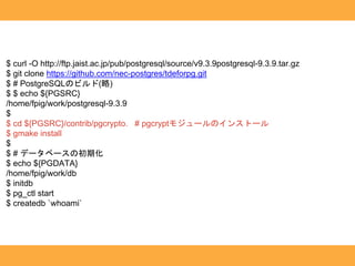 $ curl -O http://ftp.jaist.ac.jp/pub/postgresql/source/v9.3.9postgresql-9.3.9.tar.gz
$ git clone https://github.com/nec-postgres/tdeforpg.git
$ # PostgreSQLのビルド(略)
$ $ echo ${PGSRC}
/home/fpig/work/postgresql-9.3.9
$
$ cd ${PGSRC}/contrib/pgcrypto. # pgcryptモジュールのインストール
$ gmake install
$
$ # データベースの初期化
$ echo ${PGDATA}
/home/fpig/work/db
$ initdb
$ pg_ctl start
$ createdb `whoami`
 
