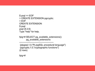 $ psql << EOF
> CREATE EXTENSION pgcrypto;
> EOF
CREATE EXTENSION
$ psql
psql (9.3.9)
Type "help" for help.
fpig=# SELECT pg_available_extensions();
pg_available_extensions
----------------------------------------------
(plpgsql,1.0,"PL/pgSQL procedural language")
(pgcrypto,1.0,"cryptographic functions")
(2 rows)
fpig=#
 