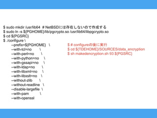 $ sudo mkdir /usr/lib64 # NetBSDには存在しないので作成する
$ sudo ln -s ${PGHOME}/lib/pgcrypto.so /usr/lib64/libpgcrypto.so
$ cd ${PGSRC}
$ ./configure 
--prefix=${PGHOME} 
--with-tcl=no 
--with-perl=no 
--with-python=no 
--with-gssapi=no 
--with-ldap=no 
--with-libxml=no 
--with-libxslt=no 
--without-zlib 
--without-readline 
--disable-largefile 
--with-pam 
--with-openssl
$ # configureの後に実行
$ cd ${TDEHOME}/SOURCES/data_encryption
$ sh makedencryption.sh 93 ${PGSRC}
 